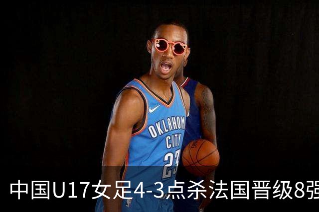 中国U17女足4-3点杀法国晋级8强，牛子琪两度扑点+屡献神扑