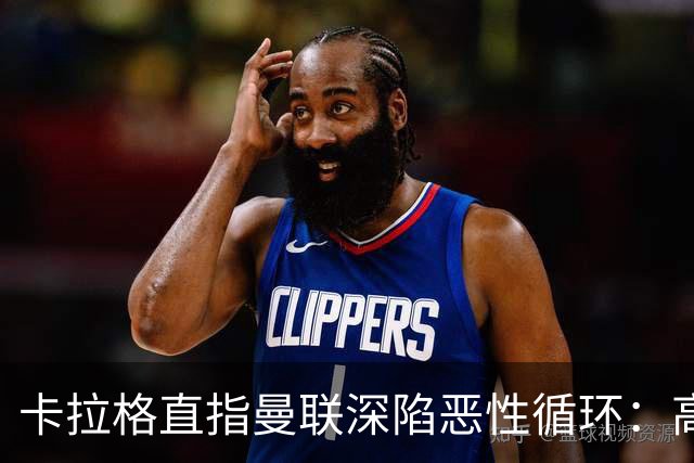 卡拉格直指曼联深陷恶性循环：高薪冗员难清理，砸钱无效难争欧冠